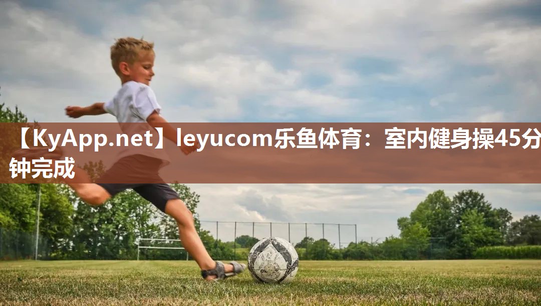 leyucom乐鱼体育：室内健身操45分钟完成